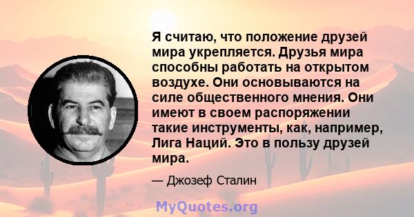 Я считаю, что положение друзей мира укрепляется. Друзья мира способны работать на открытом воздухе. Они основываются на силе общественного мнения. Они имеют в своем распоряжении такие инструменты, как, например, Лига