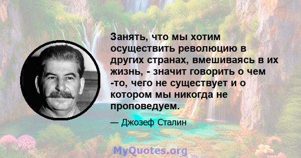 Занять, что мы хотим осуществить революцию в других странах, вмешиваясь в их жизнь, - значит говорить о чем -то, чего не существует и о котором мы никогда не проповедуем.