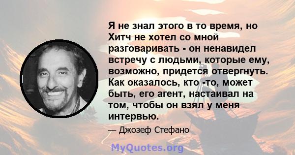 Я не знал этого в то время, но Хитч не хотел со мной разговаривать - он ненавидел встречу с людьми, которые ему, возможно, придется отвергнуть. Как оказалось, кто -то, может быть, его агент, настаивал на том, чтобы он