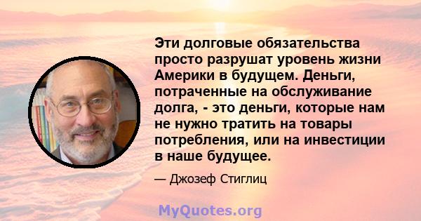 Эти долговые обязательства просто разрушат уровень жизни Америки в будущем. Деньги, потраченные на обслуживание долга, - это деньги, которые нам не нужно тратить на товары потребления, или на инвестиции в наше будущее.