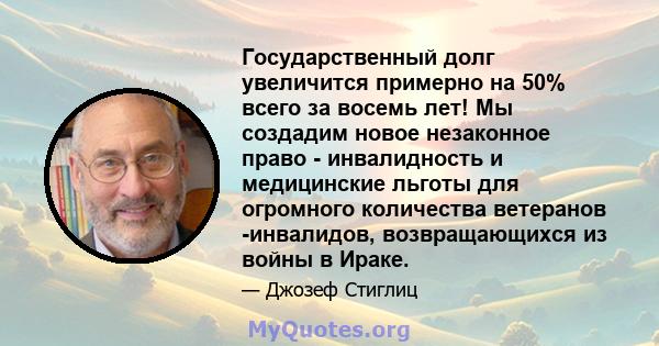 Государственный долг увеличится примерно на 50% всего за восемь лет! Мы создадим новое незаконное право - инвалидность и медицинские льготы для огромного количества ветеранов -инвалидов, возвращающихся из войны в Ираке.