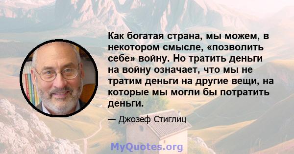 Как богатая страна, мы можем, в некотором смысле, «позволить себе» войну. Но тратить деньги на войну означает, что мы не тратим деньги на другие вещи, на которые мы могли бы потратить деньги.