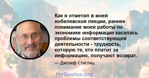 Как я отметил в моей нобелевской лекции, раннее понимание моей работы по экономике информации касалась проблемы соответствующей деятельности - трудность, которую те, кто платит за информацию, получают возврат.