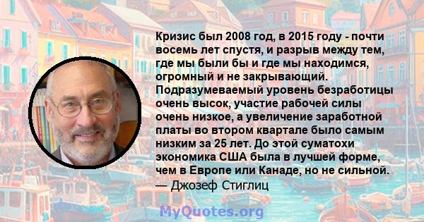 Кризис был 2008 год, в 2015 году - почти восемь лет спустя, и разрыв между тем, где мы были бы и где мы находимся, огромный и не закрывающий. Подразумеваемый уровень безработицы очень высок, участие рабочей силы очень