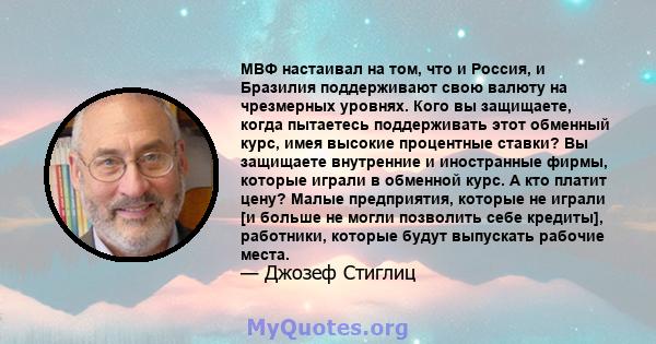 МВФ настаивал на том, что и Россия, и Бразилия поддерживают свою валюту на чрезмерных уровнях. Кого вы защищаете, когда пытаетесь поддерживать этот обменный курс, имея высокие процентные ставки? Вы защищаете внутренние