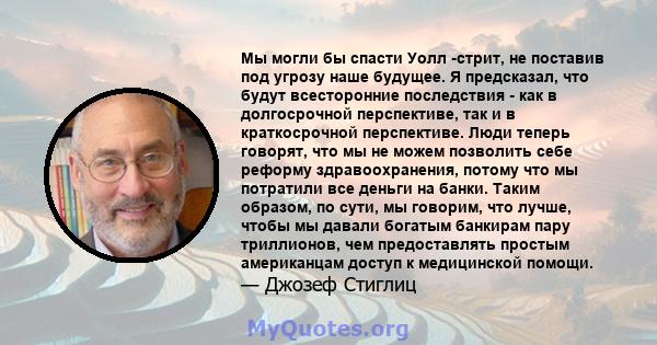 Мы могли бы спасти Уолл -стрит, не поставив под угрозу наше будущее. Я предсказал, что будут всесторонние последствия - как в долгосрочной перспективе, так и в краткосрочной перспективе. Люди теперь говорят, что мы не