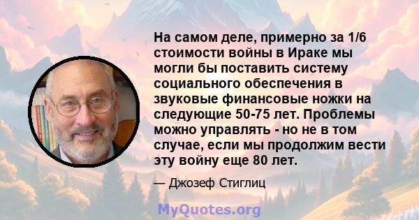 На самом деле, примерно за 1/6 стоимости войны в Ираке мы могли бы поставить систему социального обеспечения в звуковые финансовые ножки на следующие 50-75 лет. Проблемы можно управлять - но не в том случае, если мы