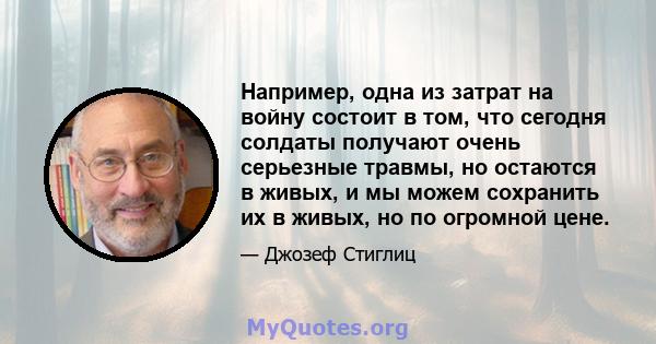 Например, одна из затрат на войну состоит в том, что сегодня солдаты получают очень серьезные травмы, но остаются в живых, и мы можем сохранить их в живых, но по огромной цене.