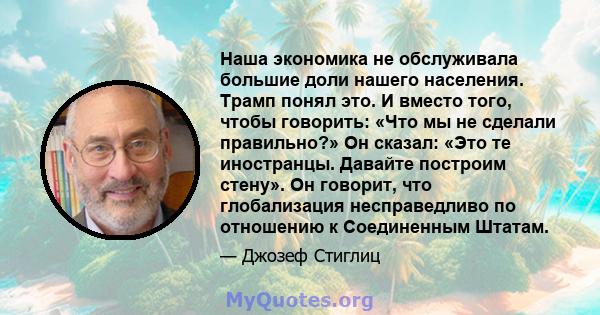 Наша экономика не обслуживала большие доли нашего населения. Трамп понял это. И вместо того, чтобы говорить: «Что мы не сделали правильно?» Он сказал: «Это те иностранцы. Давайте построим стену». Он говорит, что