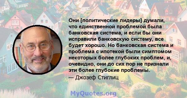 Они [политические лидеры] думали, что единственной проблемой была банковская система, и если бы они исправили банковскую систему, все будет хорошо. Но банковская система и проблема с ипотекой были симптомом некоторых