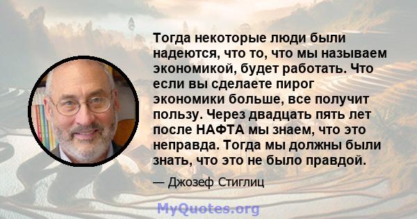 Тогда некоторые люди были надеются, что то, что мы называем экономикой, будет работать. Что если вы сделаете пирог экономики больше, все получит пользу. Через двадцать пять лет после НАФТА мы знаем, что это неправда.