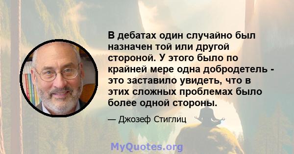 В дебатах один случайно был назначен той или другой стороной. У этого было по крайней мере одна добродетель - это заставило увидеть, что в этих сложных проблемах было более одной стороны.