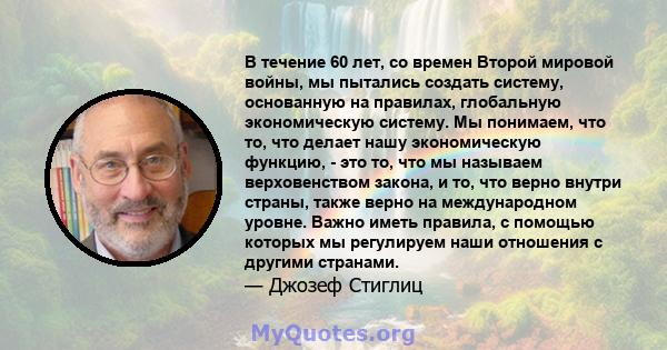 В течение 60 лет, со времен Второй мировой войны, мы пытались создать систему, основанную на правилах, глобальную экономическую систему. Мы понимаем, что то, что делает нашу экономическую функцию, - это то, что мы