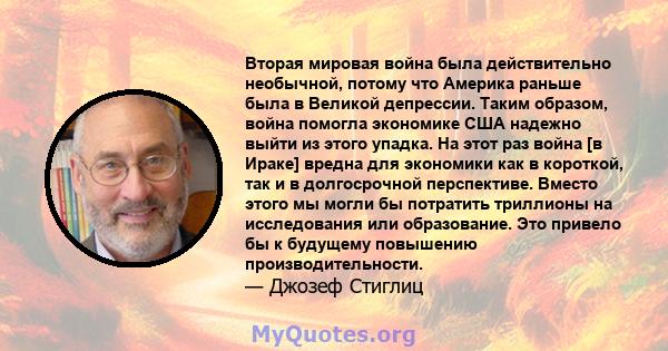 Вторая мировая война была действительно необычной, потому что Америка раньше была в Великой депрессии. Таким образом, война помогла экономике США надежно выйти из этого упадка. На этот раз война [в Ираке] вредна для