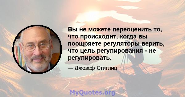 Вы не можете переоценить то, что происходит, когда вы поощряете регуляторы верить, что цель регулирования - не регулировать.