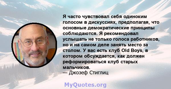 Я часто чувствовал себя одиноким голосом в дискуссиях, предполагая, что основные демократические принципы соблюдаются. Я рекомендовал услышать не только голоса работников, но и на самом деле занять место за столом. У