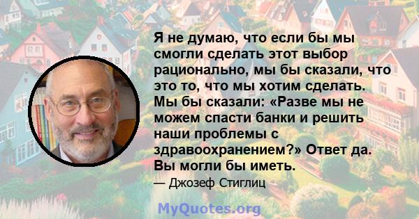 Я не думаю, что если бы мы смогли сделать этот выбор рационально, мы бы сказали, что это то, что мы хотим сделать. Мы бы сказали: «Разве мы не можем спасти банки и решить наши проблемы с здравоохранением?» Ответ да. Вы