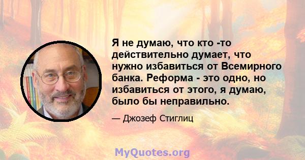 Я не думаю, что кто -то действительно думает, что нужно избавиться от Всемирного банка. Реформа - это одно, но избавиться от этого, я думаю, было бы неправильно.