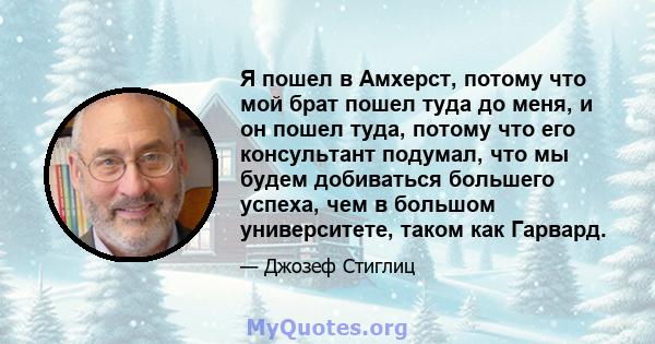 Я пошел в Амхерст, потому что мой брат пошел туда до меня, и он пошел туда, потому что его консультант подумал, что мы будем добиваться большего успеха, чем в большом университете, таком как Гарвард.