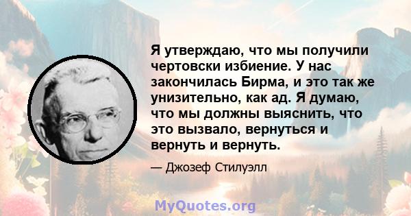 Я утверждаю, что мы получили чертовски избиение. У нас закончилась Бирма, и это так же унизительно, как ад. Я думаю, что мы должны выяснить, что это вызвало, вернуться и вернуть и вернуть.