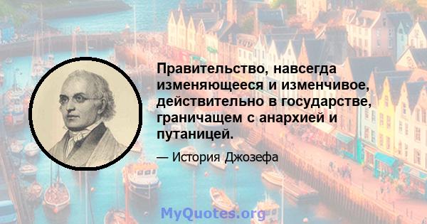 Правительство, навсегда изменяющееся и изменчивое, действительно в государстве, граничащем с анархией и путаницей.