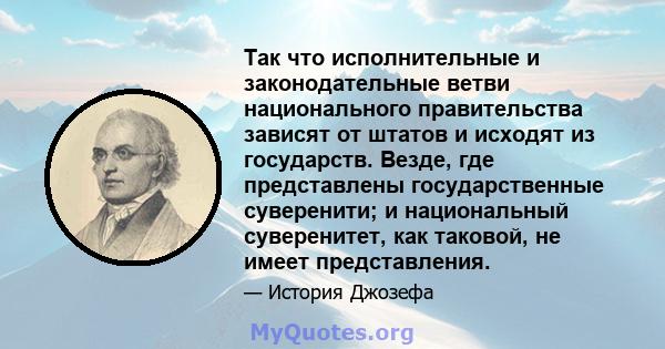 Так что исполнительные и законодательные ветви национального правительства зависят от штатов и исходят из государств. Везде, где представлены государственные суверенити; и национальный суверенитет, как таковой, не имеет 