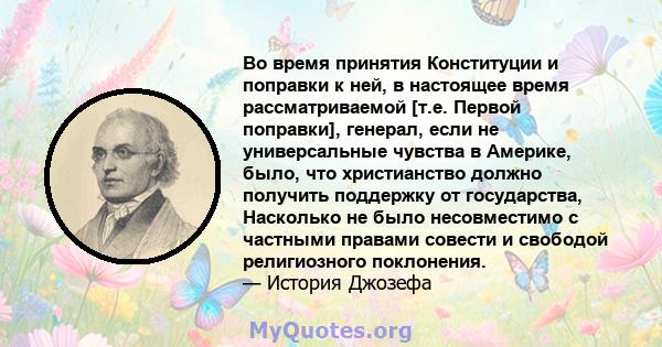 Во время принятия Конституции и поправки к ней, в настоящее время рассматриваемой [т.е. Первой поправки], генерал, если не универсальные чувства в Америке, было, что христианство должно получить поддержку от