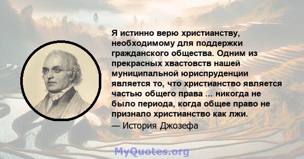 Я истинно верю христианству, необходимому для поддержки гражданского общества. Одним из прекрасных хвастовств нашей муниципальной юриспруденции является то, что христианство является частью общего права ... никогда не