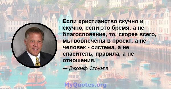 Если христианство скучно и скучно, если это бремя, а не благословение, то, скорее всего, мы вовлечены в проект, а не человек - система, а не спаситель, правила, а не отношения.