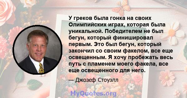 У греков была гонка на своих Олимпийских играх, которая была уникальной. Победителем не был бегун, который финишировал первым. Это был бегун, который закончил со своим факелом, все еще освещенным. Я хочу пробежать весь