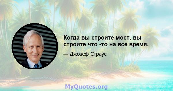 Когда вы строите мост, вы строите что -то на все время.