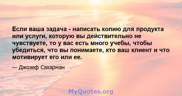 Если ваша задача - написать копию для продукта или услуги, которую вы действительно не чувствуете, то у вас есть много учебы, чтобы убедиться, что вы понимаете, кто ваш клиент и что мотивирует его или ее.