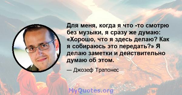 Для меня, когда я что -то смотрю без музыки, я сразу же думаю: «Хорошо, что я здесь делаю? Как я собираюсь это передать?» Я делаю заметки и действительно думаю об этом.