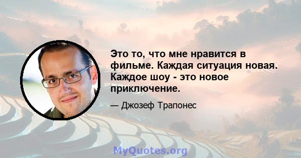 Это то, что мне нравится в фильме. Каждая ситуация новая. Каждое шоу - это новое приключение.