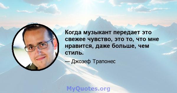 Когда музыкант передает это свежее чувство, это то, что мне нравится, даже больше, чем стиль.