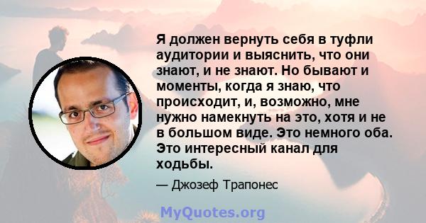 Я должен вернуть себя в туфли аудитории и выяснить, что они знают, и не знают. Но бывают и моменты, когда я знаю, что происходит, и, возможно, мне нужно намекнуть на это, хотя и не в большом виде. Это немного оба. Это