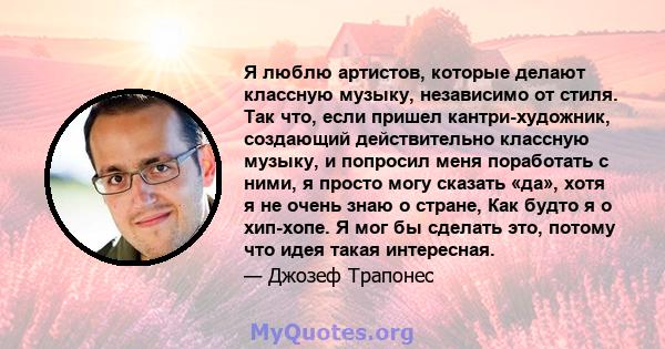 Я люблю артистов, которые делают классную музыку, независимо от стиля. Так что, если пришел кантри-художник, создающий действительно классную музыку, и попросил меня поработать с ними, я просто могу сказать «да», хотя я 