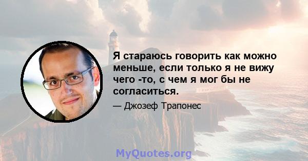 Я стараюсь говорить как можно меньше, если только я не вижу чего -то, с чем я мог бы не согласиться.