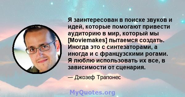 Я заинтересован в поиске звуков и идей, которые помогают привести аудиторию в мир, который мы [Moviemakes] пытаемся создать. Иногда это с синтезаторами, а иногда и с французскими рогами. Я люблю использовать их все, в