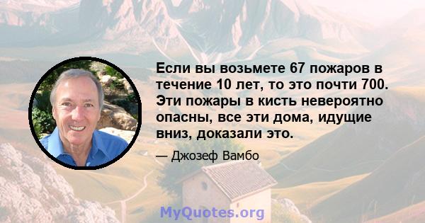 Если вы возьмете 67 пожаров в течение 10 лет, то это почти 700. Эти пожары в кисть невероятно опасны, все эти дома, идущие вниз, доказали это.