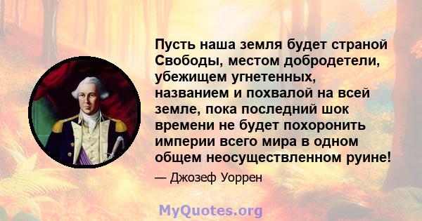 Пусть наша земля будет страной Свободы, местом добродетели, убежищем угнетенных, названием и похвалой на всей земле, пока последний шок времени не будет похоронить империи всего мира в одном общем неосуществленном руине!