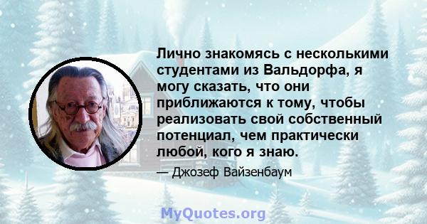 Лично знакомясь с несколькими студентами из Вальдорфа, я могу сказать, что они приближаются к тому, чтобы реализовать свой собственный потенциал, чем практически любой, кого я знаю.