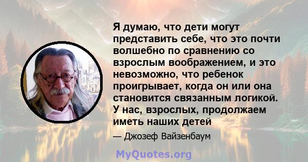 Я думаю, что дети могут представить себе, что это почти волшебно по сравнению со взрослым воображением, и это невозможно, что ребенок проигрывает, когда он или она становится связанным логикой. У нас, взрослых,