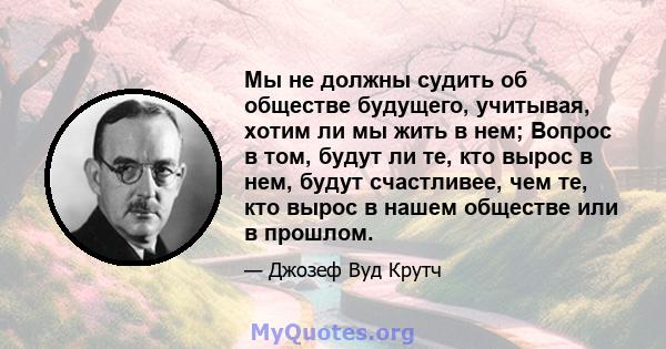 Мы не должны судить об обществе будущего, учитывая, хотим ли мы жить в нем; Вопрос в том, будут ли те, кто вырос в нем, будут счастливее, чем те, кто вырос в нашем обществе или в прошлом.