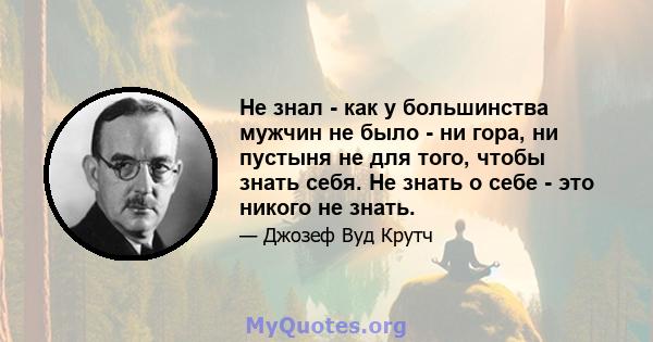 Не знал - как у большинства мужчин не было - ни гора, ни пустыня не для того, чтобы знать себя. Не знать о себе - это никого не знать.