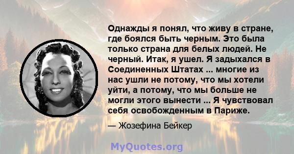 Однажды я понял, что живу в стране, где боялся быть черным. Это была только страна для белых людей. Не черный. Итак, я ушел. Я задыхался в Соединенных Штатах ... многие из нас ушли не потому, что мы хотели уйти, а