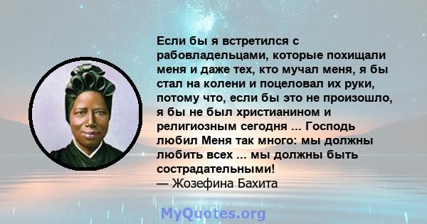 Если бы я встретился с рабовладельцами, которые похищали меня и даже тех, кто мучал меня, я бы стал на колени и поцеловал их руки, потому что, если бы это не произошло, я бы не был христианином и религиозным сегодня ... 