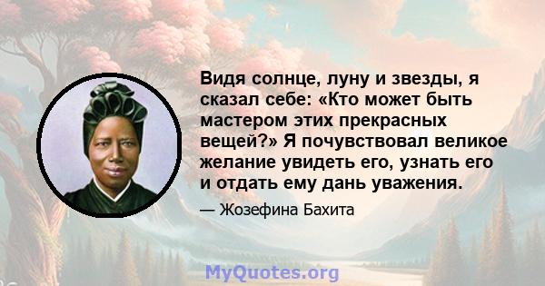 Видя солнце, луну и звезды, я сказал себе: «Кто может быть мастером этих прекрасных вещей?» Я почувствовал великое желание увидеть его, узнать его и отдать ему дань уважения.