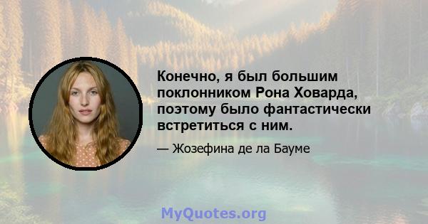 Конечно, я был большим поклонником Рона Ховарда, поэтому было фантастически встретиться с ним.