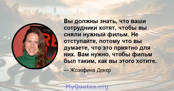 Вы должны знать, что ваши сотрудники хотят, чтобы вы сняли нужный фильм. Не отступайте, потому что вы думаете, что это приятно для них. Вам нужно, чтобы фильм был таким, как вы этого хотите.